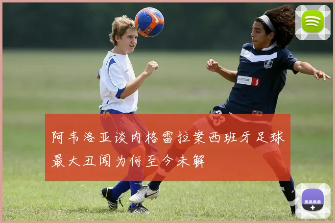 阿韦洛亚谈内格雷拉案西班牙足球最大丑闻为何至今未解